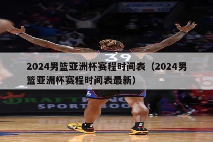 2024男篮亚洲杯赛程时间表（2024男篮亚洲杯赛程时间表最新）